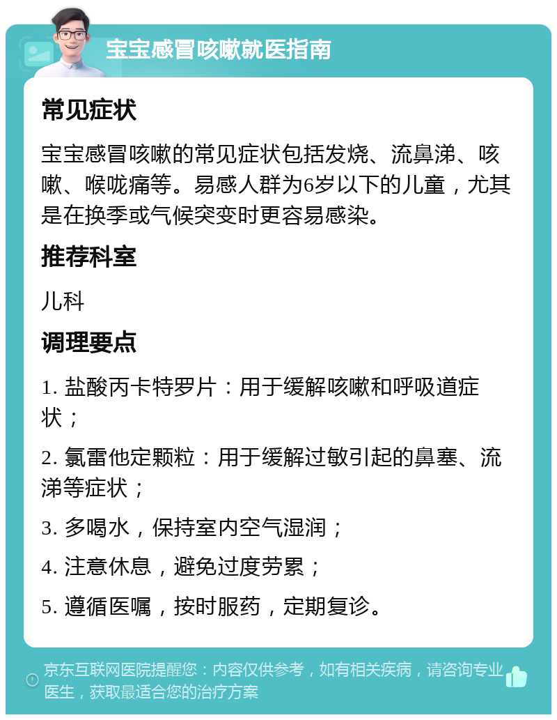 宝宝感冒咳嗽就医指南 常见症状 宝宝感冒咳嗽的常见症状包括发烧、流鼻涕、咳嗽、喉咙痛等。易感人群为6岁以下的儿童，尤其是在换季或气候突变时更容易感染。 推荐科室 儿科 调理要点 1. 盐酸丙卡特罗片：用于缓解咳嗽和呼吸道症状； 2. 氯雷他定颗粒：用于缓解过敏引起的鼻塞、流涕等症状； 3. 多喝水，保持室内空气湿润； 4. 注意休息，避免过度劳累； 5. 遵循医嘱，按时服药，定期复诊。