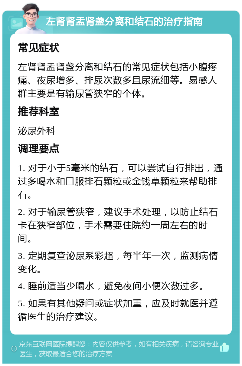 左肾肾盂肾盏分离和结石的治疗指南 常见症状 左肾肾盂肾盏分离和结石的常见症状包括小腹疼痛、夜尿增多、排尿次数多且尿流细等。易感人群主要是有输尿管狭窄的个体。 推荐科室 泌尿外科 调理要点 1. 对于小于5毫米的结石，可以尝试自行排出，通过多喝水和口服排石颗粒或金钱草颗粒来帮助排石。 2. 对于输尿管狭窄，建议手术处理，以防止结石卡在狭窄部位，手术需要住院约一周左右的时间。 3. 定期复查泌尿系彩超，每半年一次，监测病情变化。 4. 睡前适当少喝水，避免夜间小便次数过多。 5. 如果有其他疑问或症状加重，应及时就医并遵循医生的治疗建议。