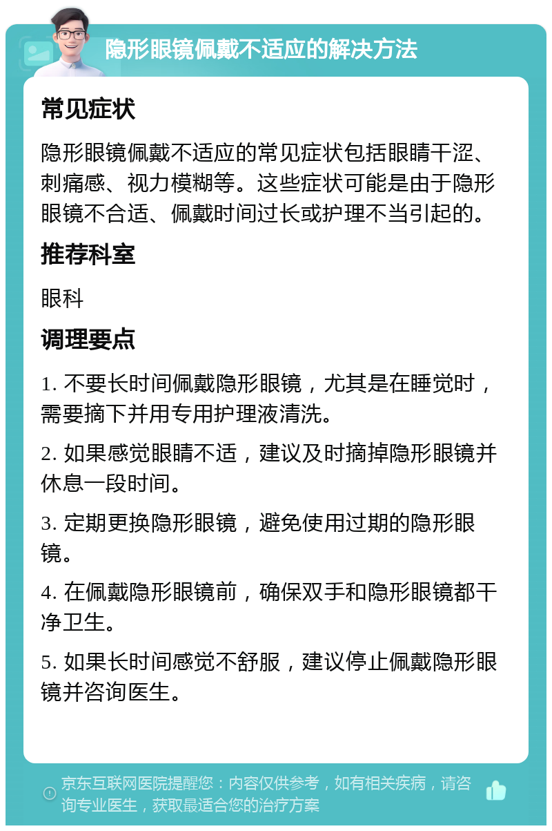 隐形眼镜佩戴不适应的解决方法 常见症状 隐形眼镜佩戴不适应的常见症状包括眼睛干涩、刺痛感、视力模糊等。这些症状可能是由于隐形眼镜不合适、佩戴时间过长或护理不当引起的。 推荐科室 眼科 调理要点 1. 不要长时间佩戴隐形眼镜，尤其是在睡觉时，需要摘下并用专用护理液清洗。 2. 如果感觉眼睛不适，建议及时摘掉隐形眼镜并休息一段时间。 3. 定期更换隐形眼镜，避免使用过期的隐形眼镜。 4. 在佩戴隐形眼镜前，确保双手和隐形眼镜都干净卫生。 5. 如果长时间感觉不舒服，建议停止佩戴隐形眼镜并咨询医生。