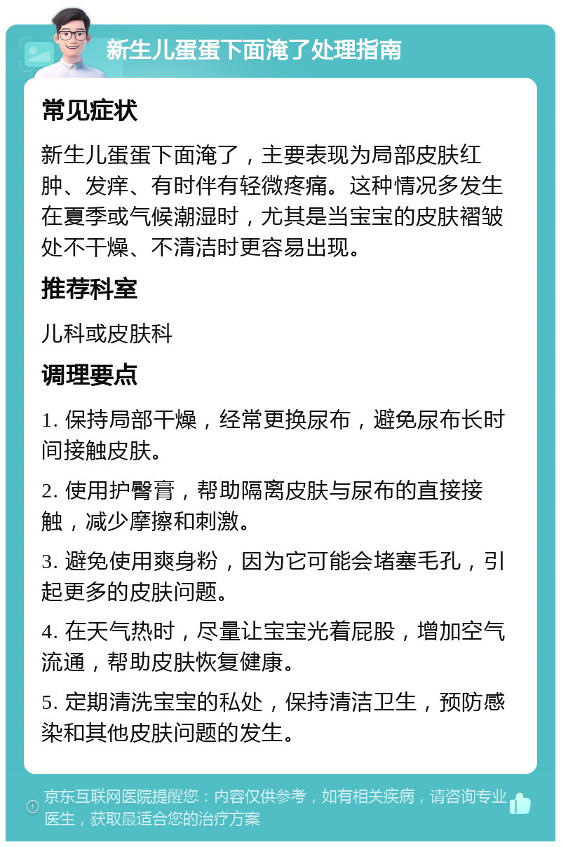 新生儿蛋蛋下面淹了处理指南 常见症状 新生儿蛋蛋下面淹了，主要表现为局部皮肤红肿、发痒、有时伴有轻微疼痛。这种情况多发生在夏季或气候潮湿时，尤其是当宝宝的皮肤褶皱处不干燥、不清洁时更容易出现。 推荐科室 儿科或皮肤科 调理要点 1. 保持局部干燥，经常更换尿布，避免尿布长时间接触皮肤。 2. 使用护臀膏，帮助隔离皮肤与尿布的直接接触，减少摩擦和刺激。 3. 避免使用爽身粉，因为它可能会堵塞毛孔，引起更多的皮肤问题。 4. 在天气热时，尽量让宝宝光着屁股，增加空气流通，帮助皮肤恢复健康。 5. 定期清洗宝宝的私处，保持清洁卫生，预防感染和其他皮肤问题的发生。