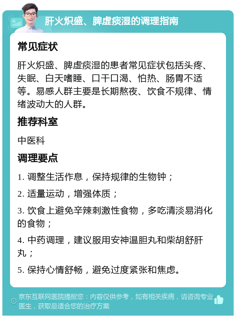 肝火炽盛、脾虚痰湿的调理指南 常见症状 肝火炽盛、脾虚痰湿的患者常见症状包括头疼、失眠、白天嗜睡、口干口渴、怕热、肠胃不适等。易感人群主要是长期熬夜、饮食不规律、情绪波动大的人群。 推荐科室 中医科 调理要点 1. 调整生活作息，保持规律的生物钟； 2. 适量运动，增强体质； 3. 饮食上避免辛辣刺激性食物，多吃清淡易消化的食物； 4. 中药调理，建议服用安神温胆丸和柴胡舒肝丸； 5. 保持心情舒畅，避免过度紧张和焦虑。