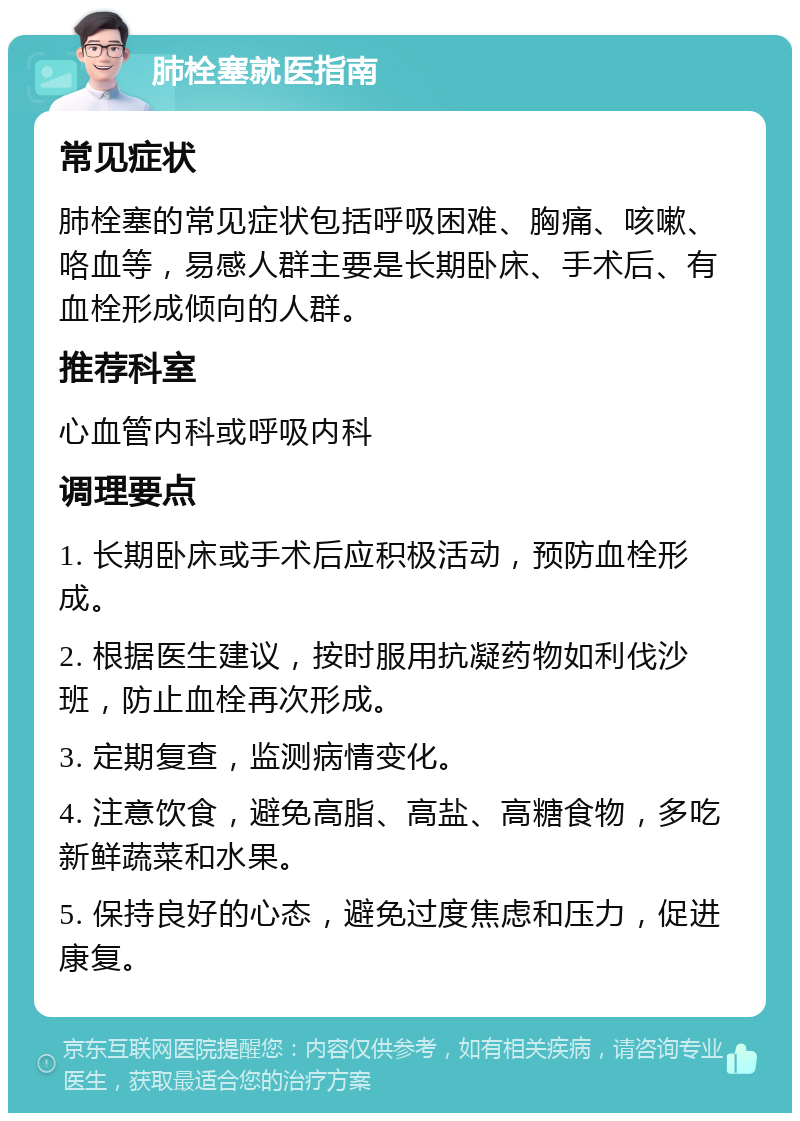 肺栓塞就医指南 常见症状 肺栓塞的常见症状包括呼吸困难、胸痛、咳嗽、咯血等，易感人群主要是长期卧床、手术后、有血栓形成倾向的人群。 推荐科室 心血管内科或呼吸内科 调理要点 1. 长期卧床或手术后应积极活动，预防血栓形成。 2. 根据医生建议，按时服用抗凝药物如利伐沙班，防止血栓再次形成。 3. 定期复查，监测病情变化。 4. 注意饮食，避免高脂、高盐、高糖食物，多吃新鲜蔬菜和水果。 5. 保持良好的心态，避免过度焦虑和压力，促进康复。