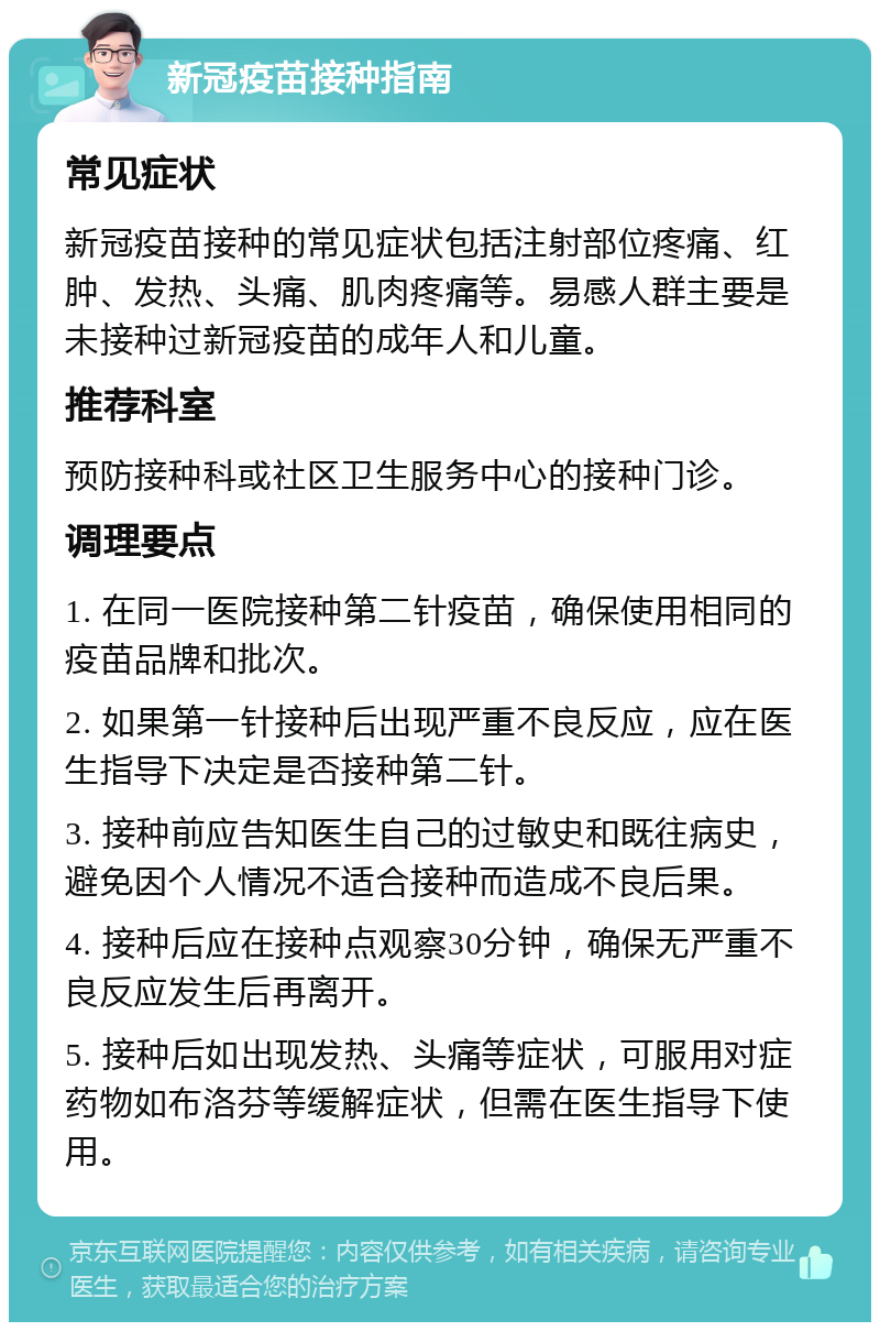 新冠疫苗接种指南 常见症状 新冠疫苗接种的常见症状包括注射部位疼痛、红肿、发热、头痛、肌肉疼痛等。易感人群主要是未接种过新冠疫苗的成年人和儿童。 推荐科室 预防接种科或社区卫生服务中心的接种门诊。 调理要点 1. 在同一医院接种第二针疫苗，确保使用相同的疫苗品牌和批次。 2. 如果第一针接种后出现严重不良反应，应在医生指导下决定是否接种第二针。 3. 接种前应告知医生自己的过敏史和既往病史，避免因个人情况不适合接种而造成不良后果。 4. 接种后应在接种点观察30分钟，确保无严重不良反应发生后再离开。 5. 接种后如出现发热、头痛等症状，可服用对症药物如布洛芬等缓解症状，但需在医生指导下使用。