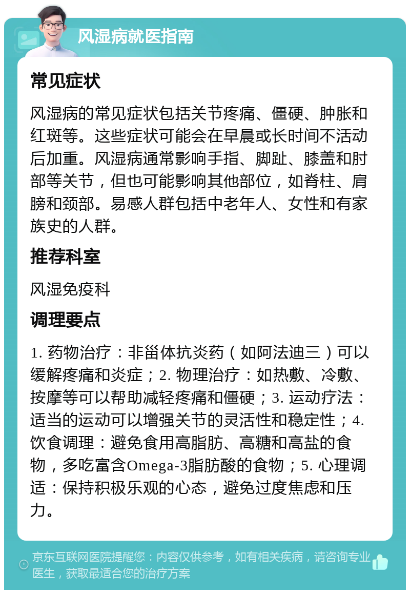 风湿病就医指南 常见症状 风湿病的常见症状包括关节疼痛、僵硬、肿胀和红斑等。这些症状可能会在早晨或长时间不活动后加重。风湿病通常影响手指、脚趾、膝盖和肘部等关节，但也可能影响其他部位，如脊柱、肩膀和颈部。易感人群包括中老年人、女性和有家族史的人群。 推荐科室 风湿免疫科 调理要点 1. 药物治疗：非甾体抗炎药（如阿法迪三）可以缓解疼痛和炎症；2. 物理治疗：如热敷、冷敷、按摩等可以帮助减轻疼痛和僵硬；3. 运动疗法：适当的运动可以增强关节的灵活性和稳定性；4. 饮食调理：避免食用高脂肪、高糖和高盐的食物，多吃富含Omega-3脂肪酸的食物；5. 心理调适：保持积极乐观的心态，避免过度焦虑和压力。