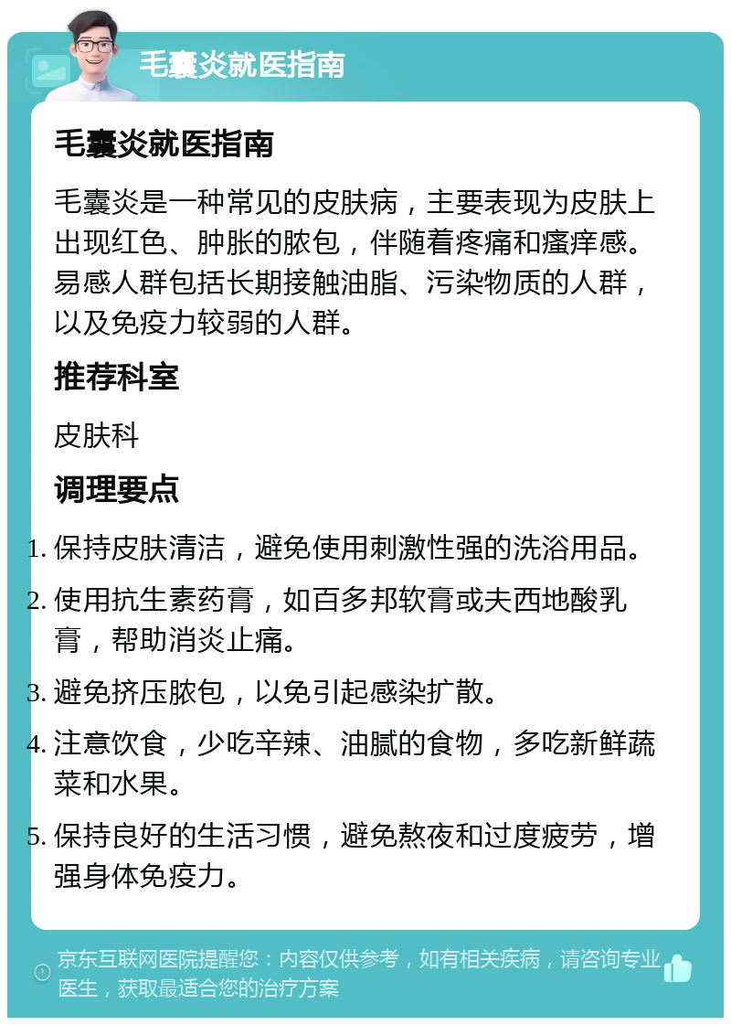 毛囊炎就医指南 毛囊炎就医指南 毛囊炎是一种常见的皮肤病，主要表现为皮肤上出现红色、肿胀的脓包，伴随着疼痛和瘙痒感。易感人群包括长期接触油脂、污染物质的人群，以及免疫力较弱的人群。 推荐科室 皮肤科 调理要点 保持皮肤清洁，避免使用刺激性强的洗浴用品。 使用抗生素药膏，如百多邦软膏或夫西地酸乳膏，帮助消炎止痛。 避免挤压脓包，以免引起感染扩散。 注意饮食，少吃辛辣、油腻的食物，多吃新鲜蔬菜和水果。 保持良好的生活习惯，避免熬夜和过度疲劳，增强身体免疫力。