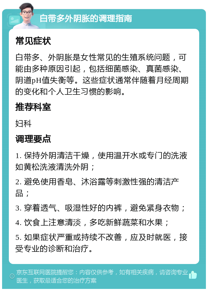 白带多外阴胀的调理指南 常见症状 白带多、外阴胀是女性常见的生殖系统问题，可能由多种原因引起，包括细菌感染、真菌感染、阴道pH值失衡等。这些症状通常伴随着月经周期的变化和个人卫生习惯的影响。 推荐科室 妇科 调理要点 1. 保持外阴清洁干燥，使用温开水或专门的洗液如黄松洗液清洗外阴； 2. 避免使用香皂、沐浴露等刺激性强的清洁产品； 3. 穿着透气、吸湿性好的内裤，避免紧身衣物； 4. 饮食上注意清淡，多吃新鲜蔬菜和水果； 5. 如果症状严重或持续不改善，应及时就医，接受专业的诊断和治疗。