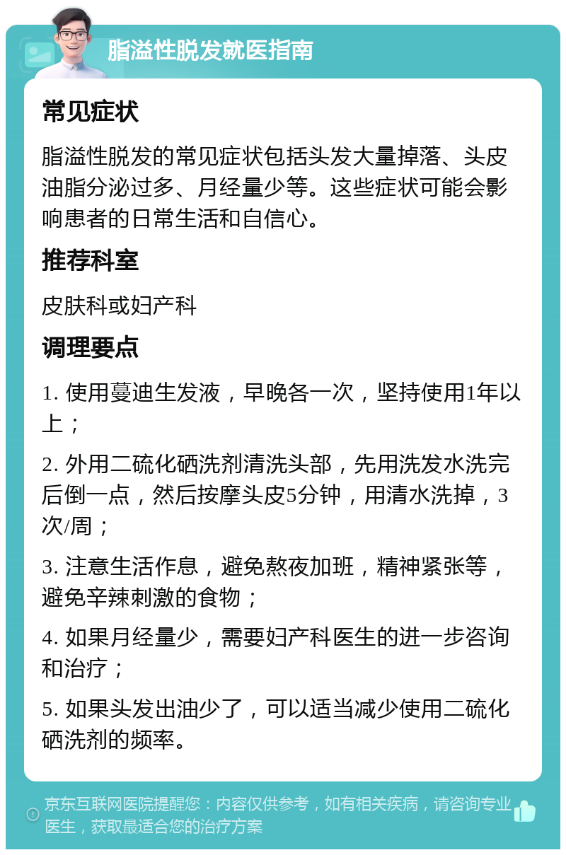 脂溢性脱发就医指南 常见症状 脂溢性脱发的常见症状包括头发大量掉落、头皮油脂分泌过多、月经量少等。这些症状可能会影响患者的日常生活和自信心。 推荐科室 皮肤科或妇产科 调理要点 1. 使用蔓迪生发液，早晚各一次，坚持使用1年以上； 2. 外用二硫化硒洗剂清洗头部，先用洗发水洗完后倒一点，然后按摩头皮5分钟，用清水洗掉，3次/周； 3. 注意生活作息，避免熬夜加班，精神紧张等，避免辛辣刺激的食物； 4. 如果月经量少，需要妇产科医生的进一步咨询和治疗； 5. 如果头发出油少了，可以适当减少使用二硫化硒洗剂的频率。