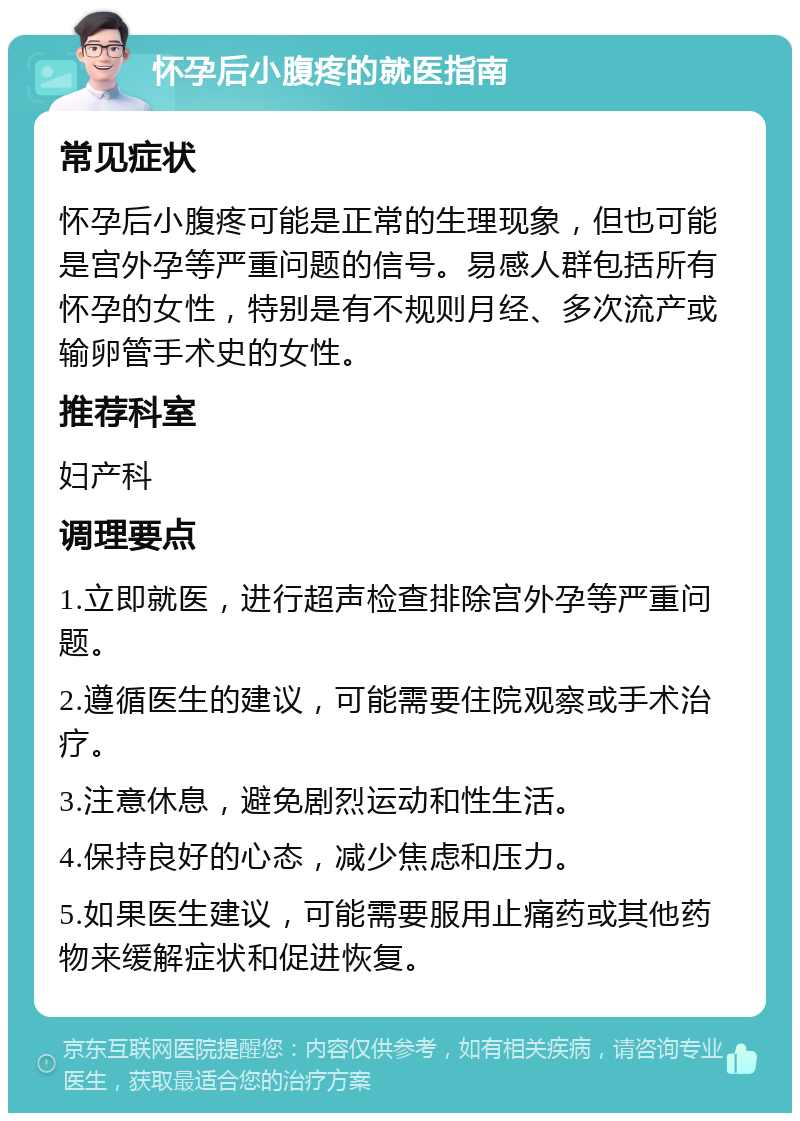 怀孕后小腹疼的就医指南 常见症状 怀孕后小腹疼可能是正常的生理现象，但也可能是宫外孕等严重问题的信号。易感人群包括所有怀孕的女性，特别是有不规则月经、多次流产或输卵管手术史的女性。 推荐科室 妇产科 调理要点 1.立即就医，进行超声检查排除宫外孕等严重问题。 2.遵循医生的建议，可能需要住院观察或手术治疗。 3.注意休息，避免剧烈运动和性生活。 4.保持良好的心态，减少焦虑和压力。 5.如果医生建议，可能需要服用止痛药或其他药物来缓解症状和促进恢复。