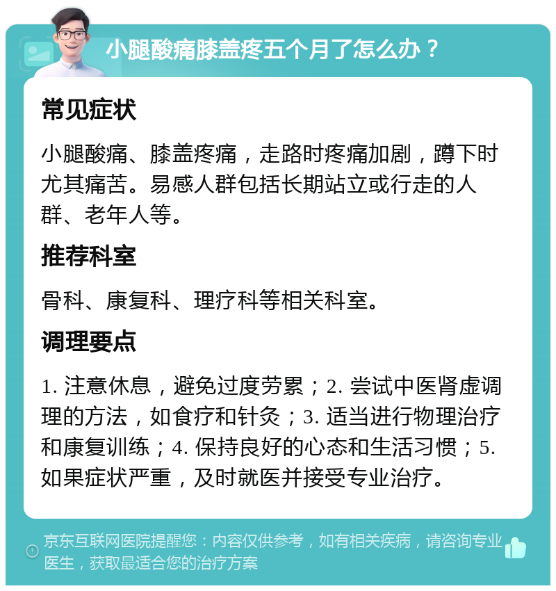 小腿酸痛膝盖疼五个月了怎么办？ 常见症状 小腿酸痛、膝盖疼痛，走路时疼痛加剧，蹲下时尤其痛苦。易感人群包括长期站立或行走的人群、老年人等。 推荐科室 骨科、康复科、理疗科等相关科室。 调理要点 1. 注意休息，避免过度劳累；2. 尝试中医肾虚调理的方法，如食疗和针灸；3. 适当进行物理治疗和康复训练；4. 保持良好的心态和生活习惯；5. 如果症状严重，及时就医并接受专业治疗。