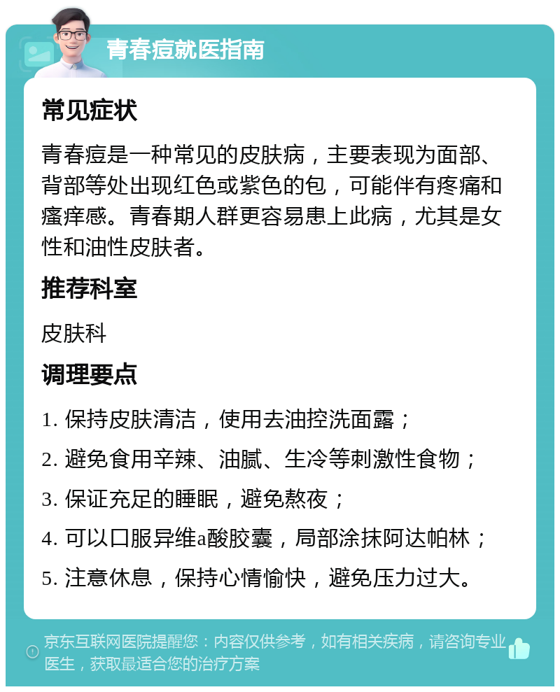 青春痘就医指南 常见症状 青春痘是一种常见的皮肤病，主要表现为面部、背部等处出现红色或紫色的包，可能伴有疼痛和瘙痒感。青春期人群更容易患上此病，尤其是女性和油性皮肤者。 推荐科室 皮肤科 调理要点 1. 保持皮肤清洁，使用去油控洗面露； 2. 避免食用辛辣、油腻、生冷等刺激性食物； 3. 保证充足的睡眠，避免熬夜； 4. 可以口服异维a酸胶囊，局部涂抹阿达帕林； 5. 注意休息，保持心情愉快，避免压力过大。