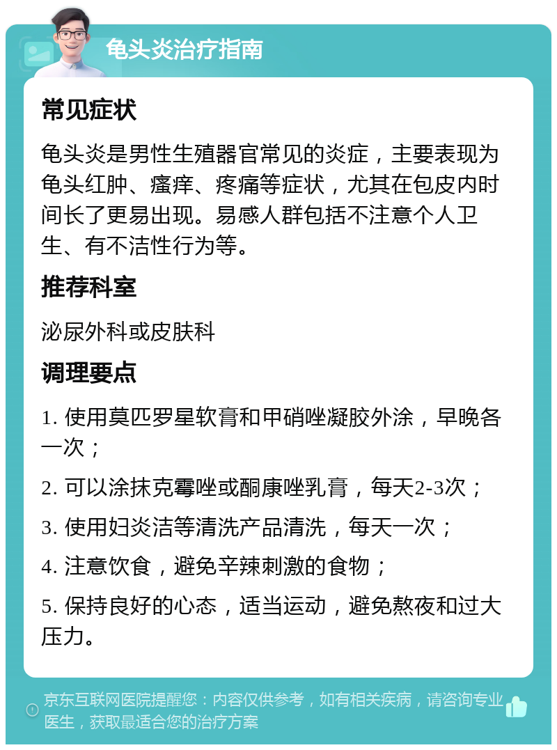 龟头炎治疗指南 常见症状 龟头炎是男性生殖器官常见的炎症，主要表现为龟头红肿、瘙痒、疼痛等症状，尤其在包皮内时间长了更易出现。易感人群包括不注意个人卫生、有不洁性行为等。 推荐科室 泌尿外科或皮肤科 调理要点 1. 使用莫匹罗星软膏和甲硝唑凝胶外涂，早晚各一次； 2. 可以涂抹克霉唑或酮康唑乳膏，每天2-3次； 3. 使用妇炎洁等清洗产品清洗，每天一次； 4. 注意饮食，避免辛辣刺激的食物； 5. 保持良好的心态，适当运动，避免熬夜和过大压力。