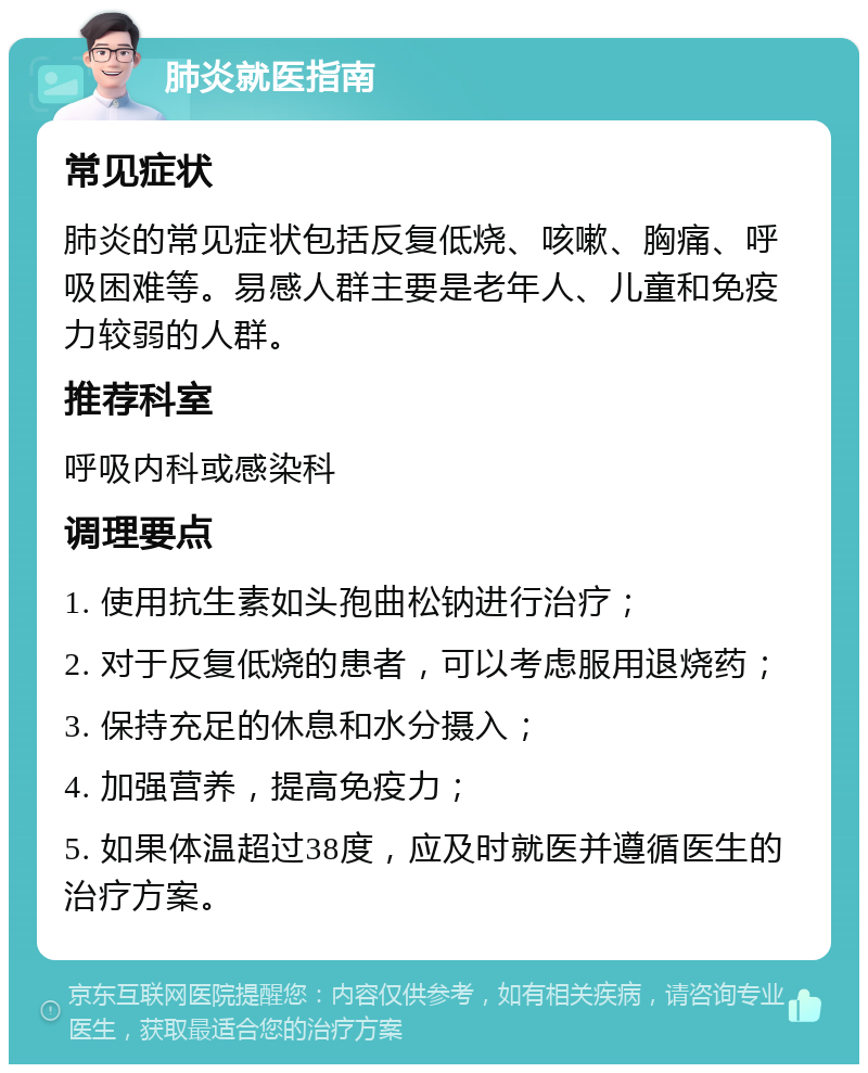 肺炎就医指南 常见症状 肺炎的常见症状包括反复低烧、咳嗽、胸痛、呼吸困难等。易感人群主要是老年人、儿童和免疫力较弱的人群。 推荐科室 呼吸内科或感染科 调理要点 1. 使用抗生素如头孢曲松钠进行治疗； 2. 对于反复低烧的患者，可以考虑服用退烧药； 3. 保持充足的休息和水分摄入； 4. 加强营养，提高免疫力； 5. 如果体温超过38度，应及时就医并遵循医生的治疗方案。