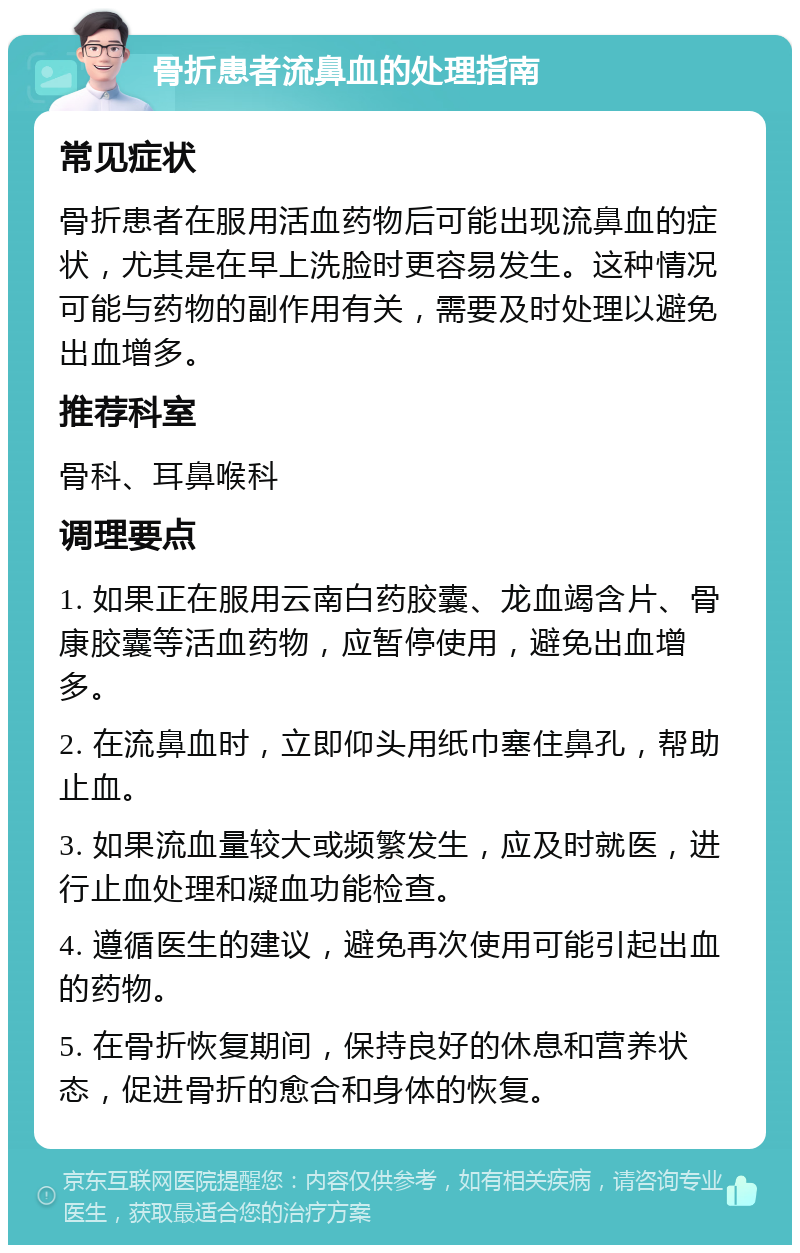 骨折患者流鼻血的处理指南 常见症状 骨折患者在服用活血药物后可能出现流鼻血的症状，尤其是在早上洗脸时更容易发生。这种情况可能与药物的副作用有关，需要及时处理以避免出血增多。 推荐科室 骨科、耳鼻喉科 调理要点 1. 如果正在服用云南白药胶囊、龙血竭含片、骨康胶囊等活血药物，应暂停使用，避免出血增多。 2. 在流鼻血时，立即仰头用纸巾塞住鼻孔，帮助止血。 3. 如果流血量较大或频繁发生，应及时就医，进行止血处理和凝血功能检查。 4. 遵循医生的建议，避免再次使用可能引起出血的药物。 5. 在骨折恢复期间，保持良好的休息和营养状态，促进骨折的愈合和身体的恢复。