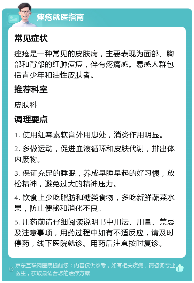 痤疮就医指南 常见症状 痤疮是一种常见的皮肤病，主要表现为面部、胸部和背部的红肿痘痘，伴有疼痛感。易感人群包括青少年和油性皮肤者。 推荐科室 皮肤科 调理要点 1. 使用红霉素软膏外用患处，消炎作用明显。 2. 多做运动，促进血液循环和皮肤代谢，排出体内废物。 3. 保证充足的睡眠，养成早睡早起的好习惯，放松精神，避免过大的精神压力。 4. 饮食上少吃脂肪和糖类食物，多吃新鲜蔬菜水果，防止便秘和消化不良。 5. 用药前请仔细阅读说明书中用法、用量、禁忌及注意事项，用药过程中如有不适反应，请及时停药，线下医院就诊。用药后注意按时复诊。