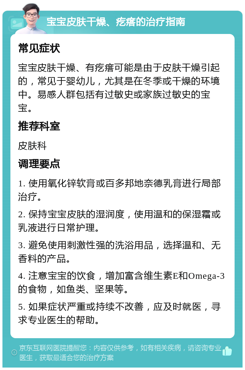 宝宝皮肤干燥、疙瘩的治疗指南 常见症状 宝宝皮肤干燥、有疙瘩可能是由于皮肤干燥引起的，常见于婴幼儿，尤其是在冬季或干燥的环境中。易感人群包括有过敏史或家族过敏史的宝宝。 推荐科室 皮肤科 调理要点 1. 使用氧化锌软膏或百多邦地奈德乳膏进行局部治疗。 2. 保持宝宝皮肤的湿润度，使用温和的保湿霜或乳液进行日常护理。 3. 避免使用刺激性强的洗浴用品，选择温和、无香料的产品。 4. 注意宝宝的饮食，增加富含维生素E和Omega-3的食物，如鱼类、坚果等。 5. 如果症状严重或持续不改善，应及时就医，寻求专业医生的帮助。