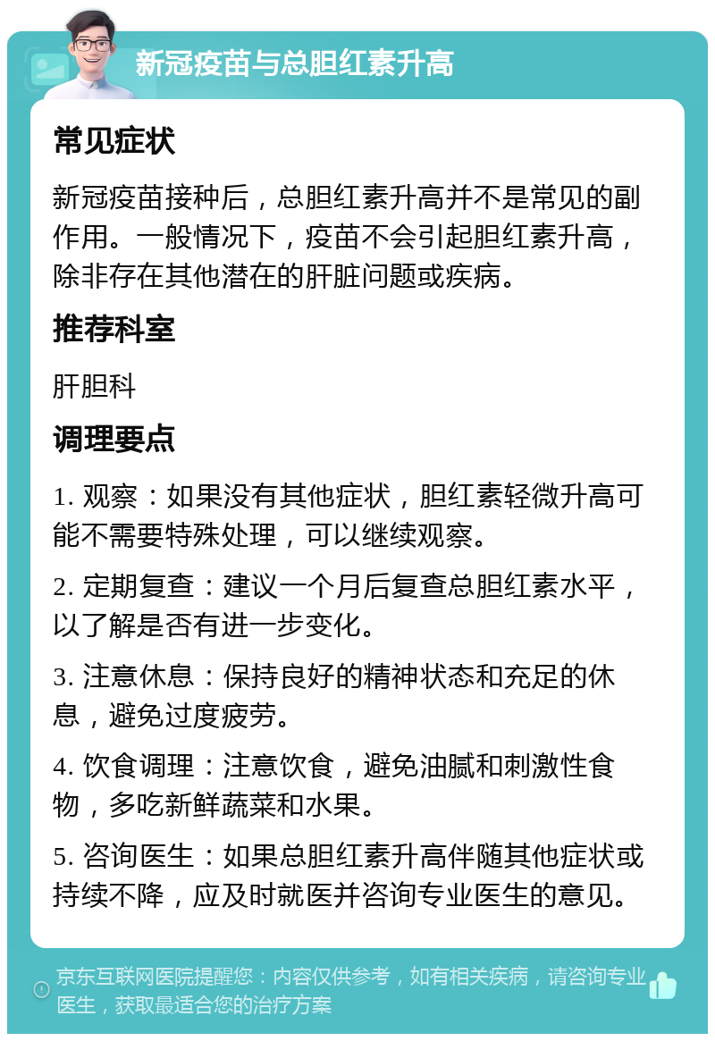 新冠疫苗与总胆红素升高 常见症状 新冠疫苗接种后，总胆红素升高并不是常见的副作用。一般情况下，疫苗不会引起胆红素升高，除非存在其他潜在的肝脏问题或疾病。 推荐科室 肝胆科 调理要点 1. 观察：如果没有其他症状，胆红素轻微升高可能不需要特殊处理，可以继续观察。 2. 定期复查：建议一个月后复查总胆红素水平，以了解是否有进一步变化。 3. 注意休息：保持良好的精神状态和充足的休息，避免过度疲劳。 4. 饮食调理：注意饮食，避免油腻和刺激性食物，多吃新鲜蔬菜和水果。 5. 咨询医生：如果总胆红素升高伴随其他症状或持续不降，应及时就医并咨询专业医生的意见。