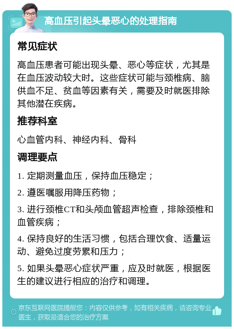 高血压引起头晕恶心的处理指南 常见症状 高血压患者可能出现头晕、恶心等症状，尤其是在血压波动较大时。这些症状可能与颈椎病、脑供血不足、贫血等因素有关，需要及时就医排除其他潜在疾病。 推荐科室 心血管内科、神经内科、骨科 调理要点 1. 定期测量血压，保持血压稳定； 2. 遵医嘱服用降压药物； 3. 进行颈椎CT和头颅血管超声检查，排除颈椎和血管疾病； 4. 保持良好的生活习惯，包括合理饮食、适量运动、避免过度劳累和压力； 5. 如果头晕恶心症状严重，应及时就医，根据医生的建议进行相应的治疗和调理。