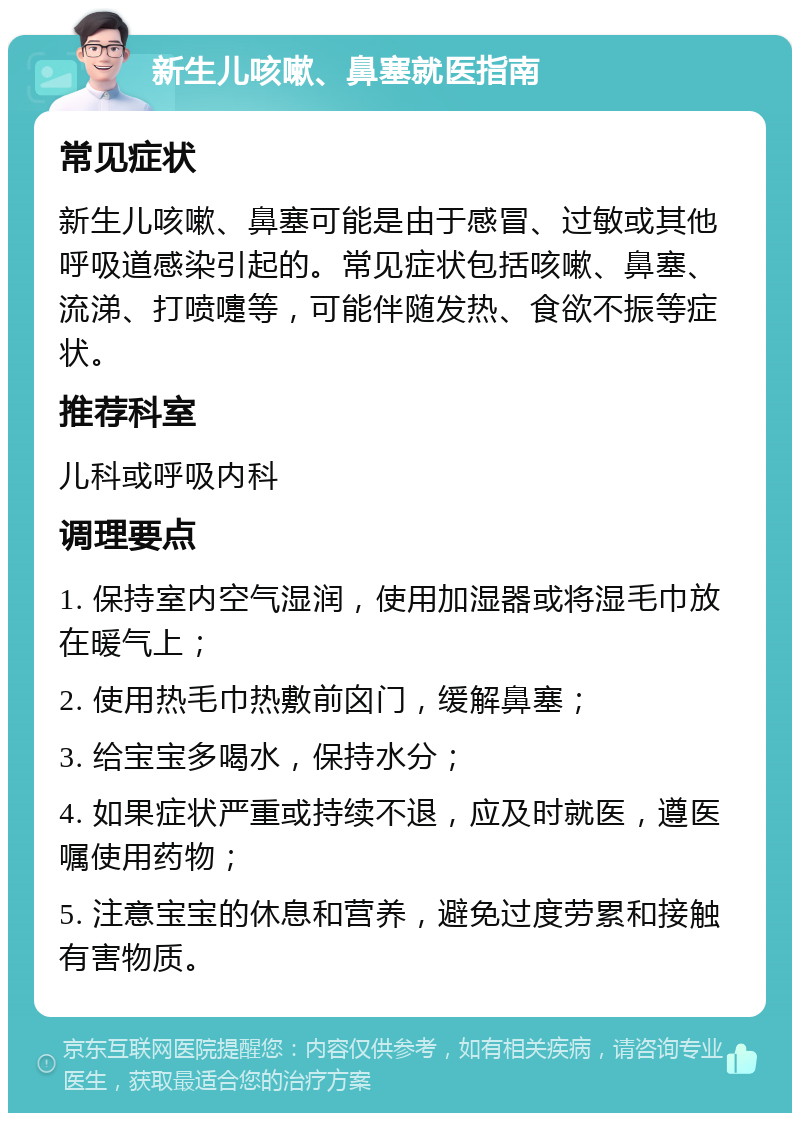 新生儿咳嗽、鼻塞就医指南 常见症状 新生儿咳嗽、鼻塞可能是由于感冒、过敏或其他呼吸道感染引起的。常见症状包括咳嗽、鼻塞、流涕、打喷嚏等，可能伴随发热、食欲不振等症状。 推荐科室 儿科或呼吸内科 调理要点 1. 保持室内空气湿润，使用加湿器或将湿毛巾放在暖气上； 2. 使用热毛巾热敷前囟门，缓解鼻塞； 3. 给宝宝多喝水，保持水分； 4. 如果症状严重或持续不退，应及时就医，遵医嘱使用药物； 5. 注意宝宝的休息和营养，避免过度劳累和接触有害物质。