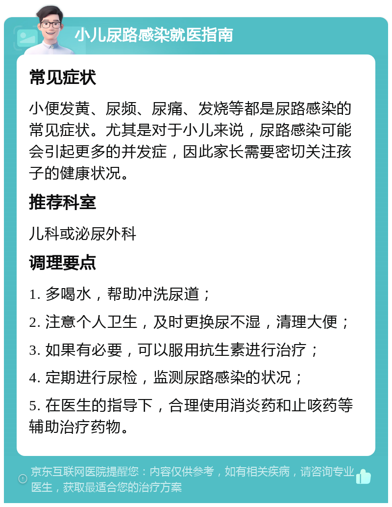 小儿尿路感染就医指南 常见症状 小便发黄、尿频、尿痛、发烧等都是尿路感染的常见症状。尤其是对于小儿来说，尿路感染可能会引起更多的并发症，因此家长需要密切关注孩子的健康状况。 推荐科室 儿科或泌尿外科 调理要点 1. 多喝水，帮助冲洗尿道； 2. 注意个人卫生，及时更换尿不湿，清理大便； 3. 如果有必要，可以服用抗生素进行治疗； 4. 定期进行尿检，监测尿路感染的状况； 5. 在医生的指导下，合理使用消炎药和止咳药等辅助治疗药物。