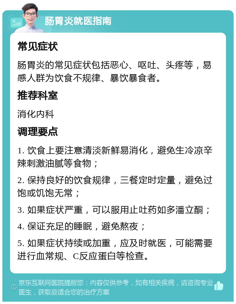 肠胃炎就医指南 常见症状 肠胃炎的常见症状包括恶心、呕吐、头疼等，易感人群为饮食不规律、暴饮暴食者。 推荐科室 消化内科 调理要点 1. 饮食上要注意清淡新鲜易消化，避免生冷凉辛辣刺激油腻等食物； 2. 保持良好的饮食规律，三餐定时定量，避免过饱或饥饱无常； 3. 如果症状严重，可以服用止吐药如多潘立酮； 4. 保证充足的睡眠，避免熬夜； 5. 如果症状持续或加重，应及时就医，可能需要进行血常规、C反应蛋白等检查。