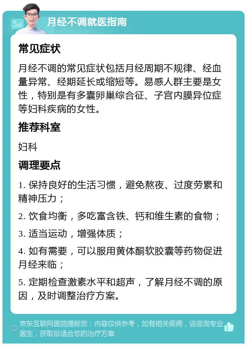 月经不调就医指南 常见症状 月经不调的常见症状包括月经周期不规律、经血量异常、经期延长或缩短等。易感人群主要是女性，特别是有多囊卵巢综合征、子宫内膜异位症等妇科疾病的女性。 推荐科室 妇科 调理要点 1. 保持良好的生活习惯，避免熬夜、过度劳累和精神压力； 2. 饮食均衡，多吃富含铁、钙和维生素的食物； 3. 适当运动，增强体质； 4. 如有需要，可以服用黄体酮软胶囊等药物促进月经来临； 5. 定期检查激素水平和超声，了解月经不调的原因，及时调整治疗方案。