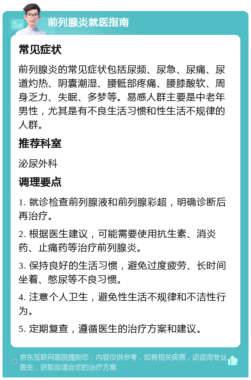 前列腺炎就医指南 常见症状 前列腺炎的常见症状包括尿频、尿急、尿痛、尿道灼热、阴囊潮湿、腰骶部疼痛、腰膝酸软、周身乏力、失眠、多梦等。易感人群主要是中老年男性，尤其是有不良生活习惯和性生活不规律的人群。 推荐科室 泌尿外科 调理要点 1. 就诊检查前列腺液和前列腺彩超，明确诊断后再治疗。 2. 根据医生建议，可能需要使用抗生素、消炎药、止痛药等治疗前列腺炎。 3. 保持良好的生活习惯，避免过度疲劳、长时间坐着、憋尿等不良习惯。 4. 注意个人卫生，避免性生活不规律和不洁性行为。 5. 定期复查，遵循医生的治疗方案和建议。