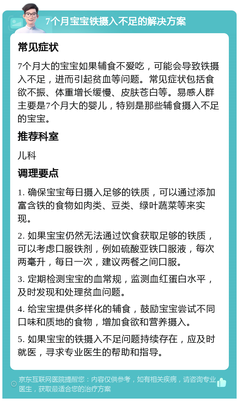 7个月宝宝铁摄入不足的解决方案 常见症状 7个月大的宝宝如果辅食不爱吃，可能会导致铁摄入不足，进而引起贫血等问题。常见症状包括食欲不振、体重增长缓慢、皮肤苍白等。易感人群主要是7个月大的婴儿，特别是那些辅食摄入不足的宝宝。 推荐科室 儿科 调理要点 1. 确保宝宝每日摄入足够的铁质，可以通过添加富含铁的食物如肉类、豆类、绿叶蔬菜等来实现。 2. 如果宝宝仍然无法通过饮食获取足够的铁质，可以考虑口服铁剂，例如硫酸亚铁口服液，每次两毫升，每日一次，建议两餐之间口服。 3. 定期检测宝宝的血常规，监测血红蛋白水平，及时发现和处理贫血问题。 4. 给宝宝提供多样化的辅食，鼓励宝宝尝试不同口味和质地的食物，增加食欲和营养摄入。 5. 如果宝宝的铁摄入不足问题持续存在，应及时就医，寻求专业医生的帮助和指导。