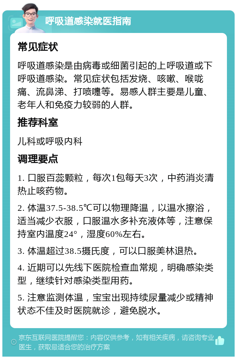 呼吸道感染就医指南 常见症状 呼吸道感染是由病毒或细菌引起的上呼吸道或下呼吸道感染。常见症状包括发烧、咳嗽、喉咙痛、流鼻涕、打喷嚏等。易感人群主要是儿童、老年人和免疫力较弱的人群。 推荐科室 儿科或呼吸内科 调理要点 1. 口服百蕊颗粒，每次1包每天3次，中药消炎清热止咳药物。 2. 体温37.5-38.5℃可以物理降温，以温水擦浴，适当减少衣服，口服温水多补充液体等，注意保持室内温度24°，湿度60%左右。 3. 体温超过38.5摄氏度，可以口服美林退热。 4. 近期可以先线下医院检查血常规，明确感染类型，继续针对感染类型用药。 5. 注意监测体温，宝宝出现持续尿量减少或精神状态不佳及时医院就诊，避免脱水。