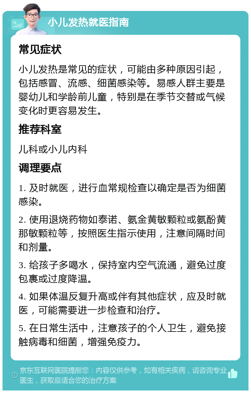 小儿发热就医指南 常见症状 小儿发热是常见的症状，可能由多种原因引起，包括感冒、流感、细菌感染等。易感人群主要是婴幼儿和学龄前儿童，特别是在季节交替或气候变化时更容易发生。 推荐科室 儿科或小儿内科 调理要点 1. 及时就医，进行血常规检查以确定是否为细菌感染。 2. 使用退烧药物如泰诺、氨金黄敏颗粒或氨酚黄那敏颗粒等，按照医生指示使用，注意间隔时间和剂量。 3. 给孩子多喝水，保持室内空气流通，避免过度包裹或过度降温。 4. 如果体温反复升高或伴有其他症状，应及时就医，可能需要进一步检查和治疗。 5. 在日常生活中，注意孩子的个人卫生，避免接触病毒和细菌，增强免疫力。