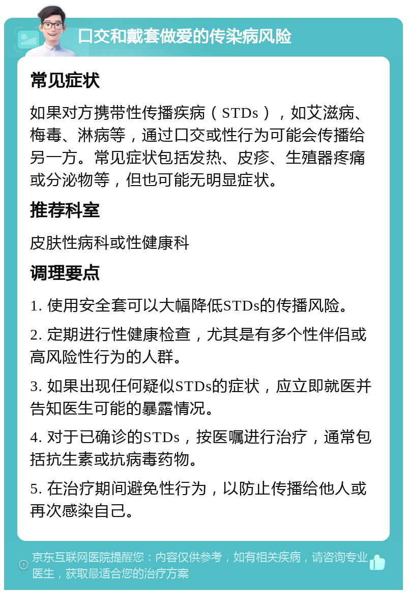 口交和戴套做爱的传染病风险 常见症状 如果对方携带性传播疾病（STDs），如艾滋病、梅毒、淋病等，通过口交或性行为可能会传播给另一方。常见症状包括发热、皮疹、生殖器疼痛或分泌物等，但也可能无明显症状。 推荐科室 皮肤性病科或性健康科 调理要点 1. 使用安全套可以大幅降低STDs的传播风险。 2. 定期进行性健康检查，尤其是有多个性伴侣或高风险性行为的人群。 3. 如果出现任何疑似STDs的症状，应立即就医并告知医生可能的暴露情况。 4. 对于已确诊的STDs，按医嘱进行治疗，通常包括抗生素或抗病毒药物。 5. 在治疗期间避免性行为，以防止传播给他人或再次感染自己。