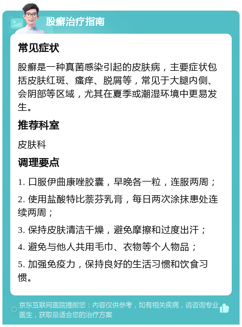 股癣治疗指南 常见症状 股癣是一种真菌感染引起的皮肤病，主要症状包括皮肤红斑、瘙痒、脱屑等，常见于大腿内侧、会阴部等区域，尤其在夏季或潮湿环境中更易发生。 推荐科室 皮肤科 调理要点 1. 口服伊曲康唑胶囊，早晚各一粒，连服两周； 2. 使用盐酸特比萘芬乳膏，每日两次涂抹患处连续两周； 3. 保持皮肤清洁干燥，避免摩擦和过度出汗； 4. 避免与他人共用毛巾、衣物等个人物品； 5. 加强免疫力，保持良好的生活习惯和饮食习惯。