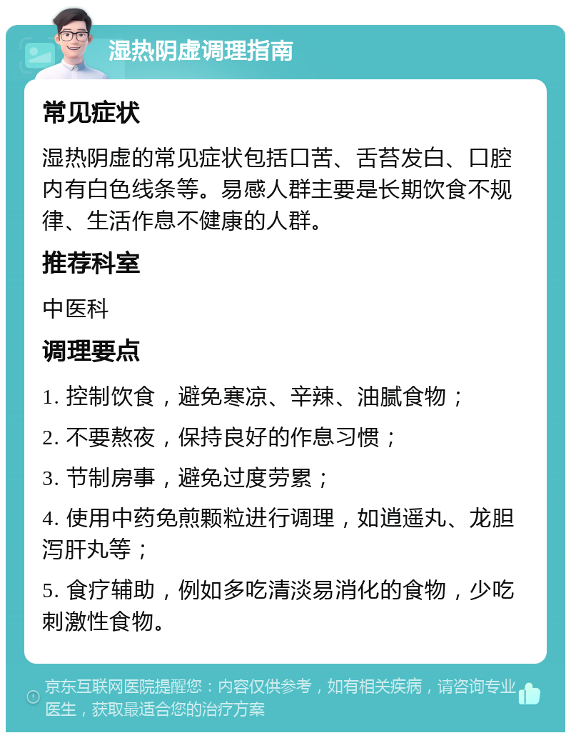 湿热阴虚调理指南 常见症状 湿热阴虚的常见症状包括口苦、舌苔发白、口腔内有白色线条等。易感人群主要是长期饮食不规律、生活作息不健康的人群。 推荐科室 中医科 调理要点 1. 控制饮食，避免寒凉、辛辣、油腻食物； 2. 不要熬夜，保持良好的作息习惯； 3. 节制房事，避免过度劳累； 4. 使用中药免煎颗粒进行调理，如逍遥丸、龙胆泻肝丸等； 5. 食疗辅助，例如多吃清淡易消化的食物，少吃刺激性食物。