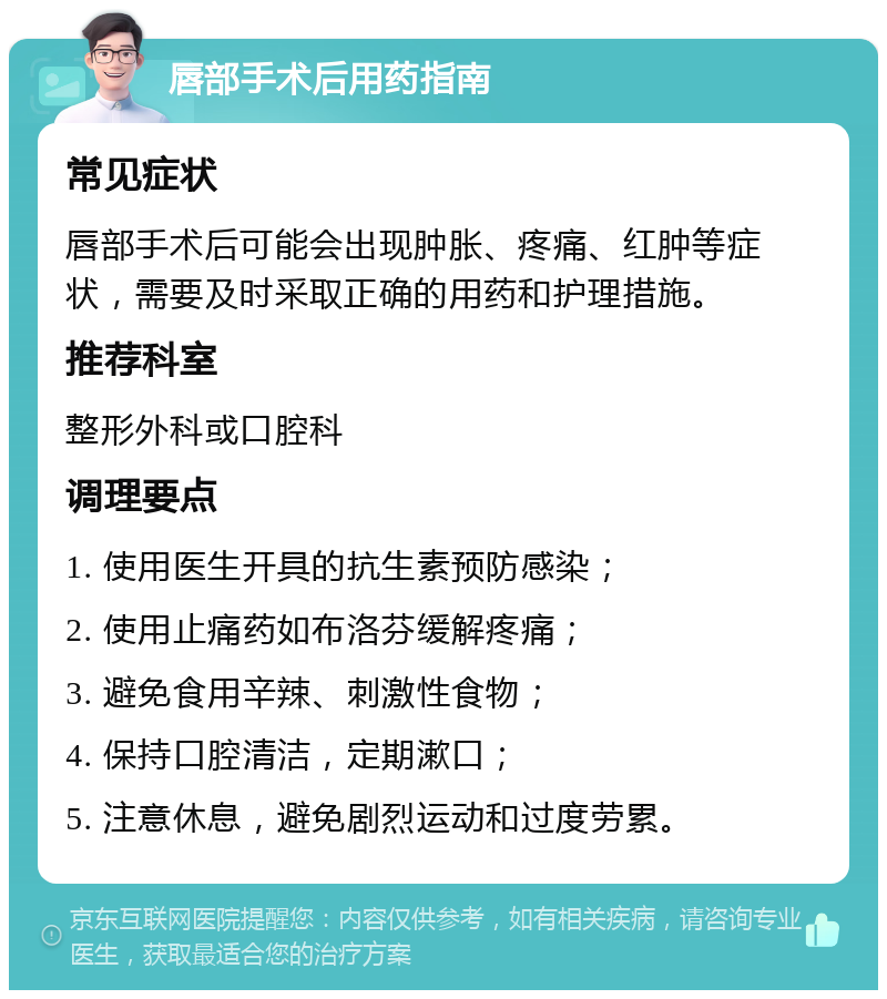 唇部手术后用药指南 常见症状 唇部手术后可能会出现肿胀、疼痛、红肿等症状，需要及时采取正确的用药和护理措施。 推荐科室 整形外科或口腔科 调理要点 1. 使用医生开具的抗生素预防感染； 2. 使用止痛药如布洛芬缓解疼痛； 3. 避免食用辛辣、刺激性食物； 4. 保持口腔清洁，定期漱口； 5. 注意休息，避免剧烈运动和过度劳累。