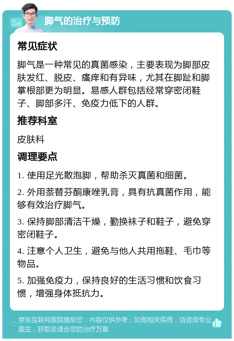 脚气的治疗与预防 常见症状 脚气是一种常见的真菌感染，主要表现为脚部皮肤发红、脱皮、瘙痒和有异味，尤其在脚趾和脚掌根部更为明显。易感人群包括经常穿密闭鞋子、脚部多汗、免疫力低下的人群。 推荐科室 皮肤科 调理要点 1. 使用足光散泡脚，帮助杀灭真菌和细菌。 2. 外用萘替芬酮康唑乳膏，具有抗真菌作用，能够有效治疗脚气。 3. 保持脚部清洁干燥，勤换袜子和鞋子，避免穿密闭鞋子。 4. 注意个人卫生，避免与他人共用拖鞋、毛巾等物品。 5. 加强免疫力，保持良好的生活习惯和饮食习惯，增强身体抵抗力。