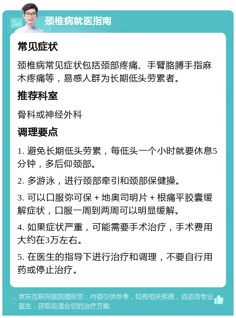 颈椎病就医指南 常见症状 颈椎病常见症状包括颈部疼痛、手臂胳膊手指麻木疼痛等，易感人群为长期低头劳累者。 推荐科室 骨科或神经外科 调理要点 1. 避免长期低头劳累，每低头一个小时就要休息5分钟，多后仰颈部。 2. 多游泳，进行颈部牵引和颈部保健操。 3. 可以口服弥可保＋地奥司明片＋根痛平胶囊缓解症状，口服一周到两周可以明显缓解。 4. 如果症状严重，可能需要手术治疗，手术费用大约在3万左右。 5. 在医生的指导下进行治疗和调理，不要自行用药或停止治疗。