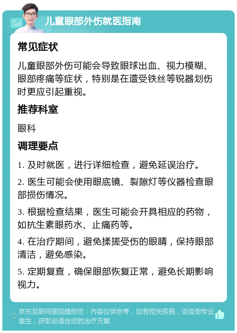 儿童眼部外伤就医指南 常见症状 儿童眼部外伤可能会导致眼球出血、视力模糊、眼部疼痛等症状，特别是在遭受铁丝等锐器划伤时更应引起重视。 推荐科室 眼科 调理要点 1. 及时就医，进行详细检查，避免延误治疗。 2. 医生可能会使用眼底镜、裂隙灯等仪器检查眼部损伤情况。 3. 根据检查结果，医生可能会开具相应的药物，如抗生素眼药水、止痛药等。 4. 在治疗期间，避免揉搓受伤的眼睛，保持眼部清洁，避免感染。 5. 定期复查，确保眼部恢复正常，避免长期影响视力。