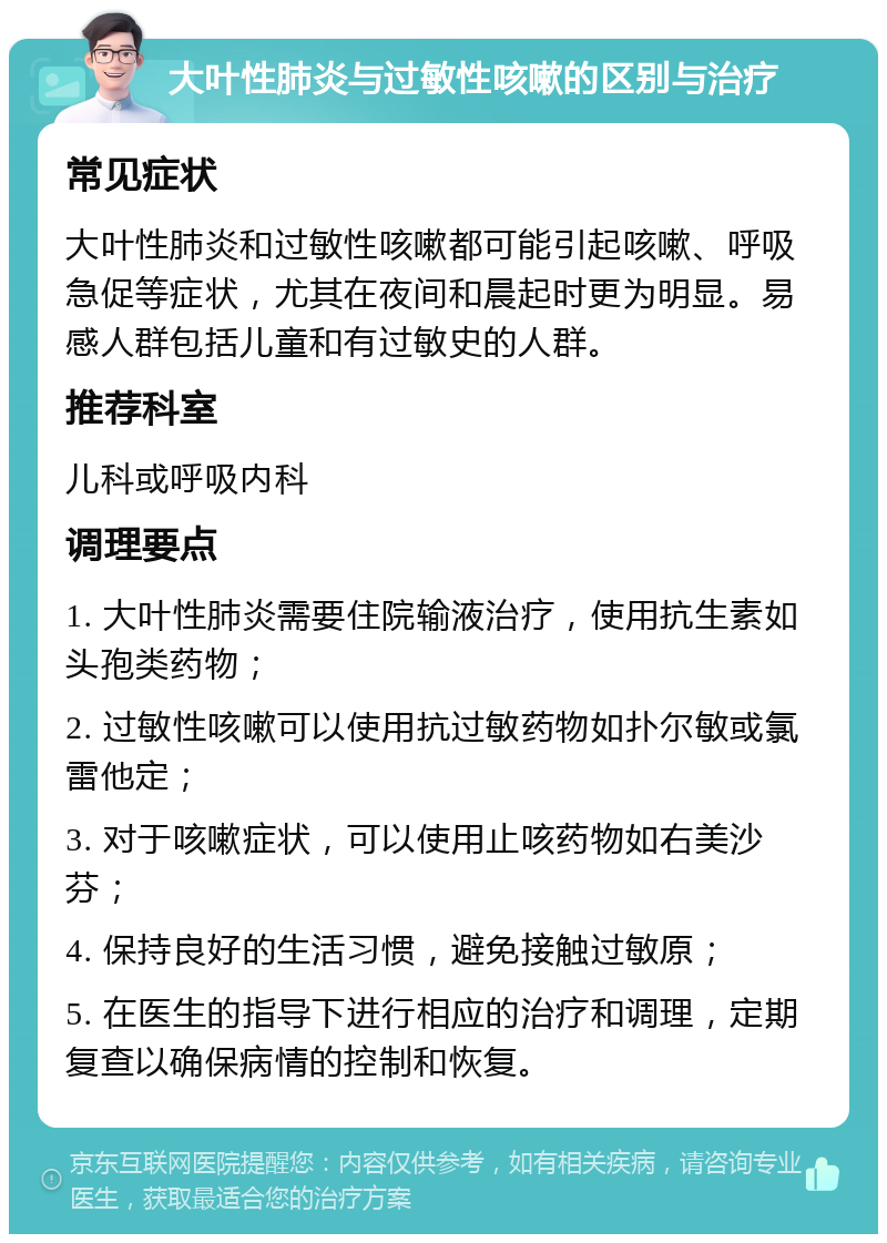 大叶性肺炎与过敏性咳嗽的区别与治疗 常见症状 大叶性肺炎和过敏性咳嗽都可能引起咳嗽、呼吸急促等症状，尤其在夜间和晨起时更为明显。易感人群包括儿童和有过敏史的人群。 推荐科室 儿科或呼吸内科 调理要点 1. 大叶性肺炎需要住院输液治疗，使用抗生素如头孢类药物； 2. 过敏性咳嗽可以使用抗过敏药物如扑尔敏或氯雷他定； 3. 对于咳嗽症状，可以使用止咳药物如右美沙芬； 4. 保持良好的生活习惯，避免接触过敏原； 5. 在医生的指导下进行相应的治疗和调理，定期复查以确保病情的控制和恢复。