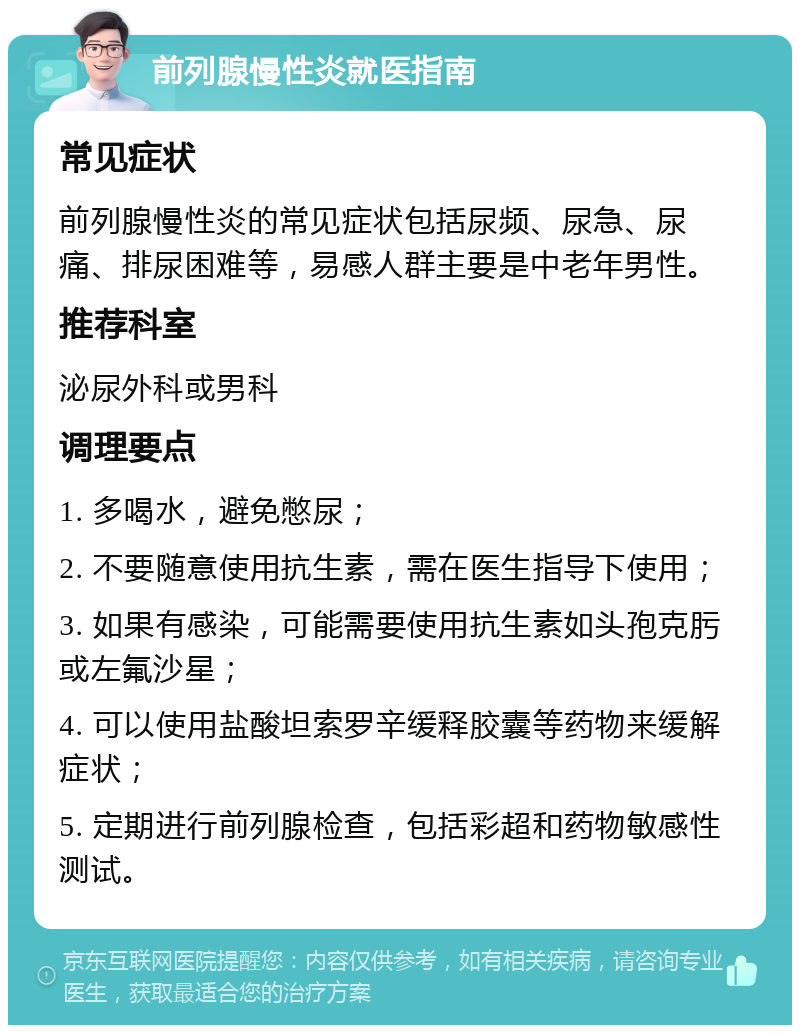 前列腺慢性炎就医指南 常见症状 前列腺慢性炎的常见症状包括尿频、尿急、尿痛、排尿困难等，易感人群主要是中老年男性。 推荐科室 泌尿外科或男科 调理要点 1. 多喝水，避免憋尿； 2. 不要随意使用抗生素，需在医生指导下使用； 3. 如果有感染，可能需要使用抗生素如头孢克肟或左氟沙星； 4. 可以使用盐酸坦索罗辛缓释胶囊等药物来缓解症状； 5. 定期进行前列腺检查，包括彩超和药物敏感性测试。