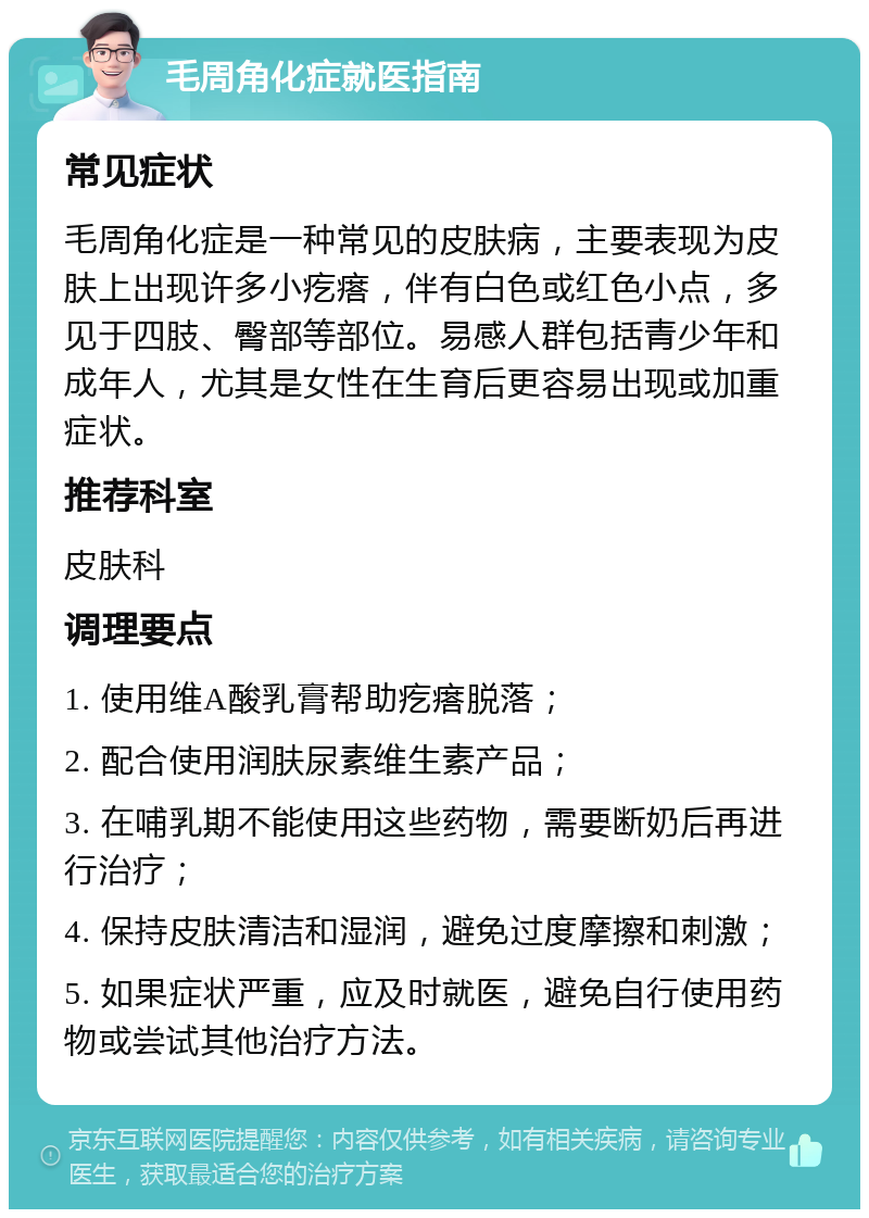 毛周角化症就医指南 常见症状 毛周角化症是一种常见的皮肤病，主要表现为皮肤上出现许多小疙瘩，伴有白色或红色小点，多见于四肢、臀部等部位。易感人群包括青少年和成年人，尤其是女性在生育后更容易出现或加重症状。 推荐科室 皮肤科 调理要点 1. 使用维A酸乳膏帮助疙瘩脱落； 2. 配合使用润肤尿素维生素产品； 3. 在哺乳期不能使用这些药物，需要断奶后再进行治疗； 4. 保持皮肤清洁和湿润，避免过度摩擦和刺激； 5. 如果症状严重，应及时就医，避免自行使用药物或尝试其他治疗方法。