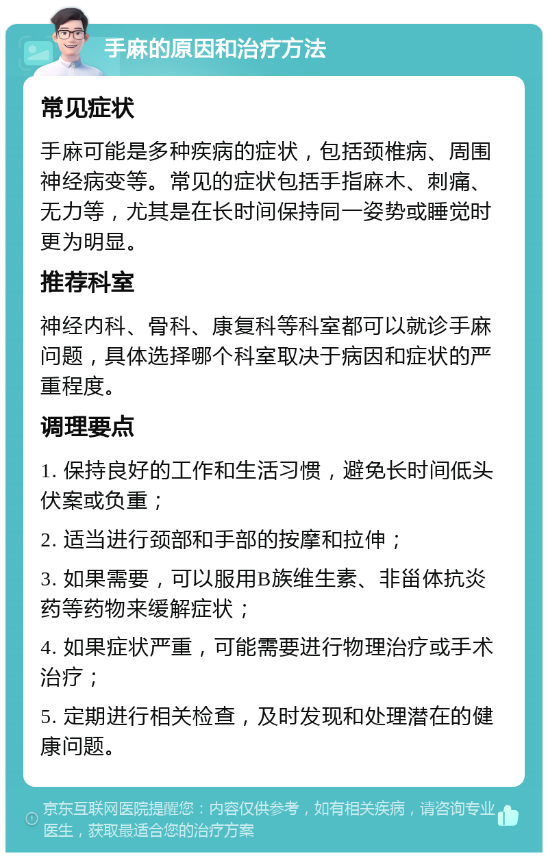 手麻的原因和治疗方法 常见症状 手麻可能是多种疾病的症状，包括颈椎病、周围神经病变等。常见的症状包括手指麻木、刺痛、无力等，尤其是在长时间保持同一姿势或睡觉时更为明显。 推荐科室 神经内科、骨科、康复科等科室都可以就诊手麻问题，具体选择哪个科室取决于病因和症状的严重程度。 调理要点 1. 保持良好的工作和生活习惯，避免长时间低头伏案或负重； 2. 适当进行颈部和手部的按摩和拉伸； 3. 如果需要，可以服用B族维生素、非甾体抗炎药等药物来缓解症状； 4. 如果症状严重，可能需要进行物理治疗或手术治疗； 5. 定期进行相关检查，及时发现和处理潜在的健康问题。