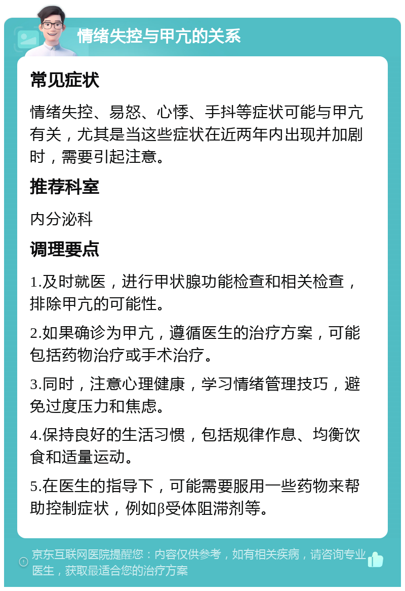 情绪失控与甲亢的关系 常见症状 情绪失控、易怒、心悸、手抖等症状可能与甲亢有关，尤其是当这些症状在近两年内出现并加剧时，需要引起注意。 推荐科室 内分泌科 调理要点 1.及时就医，进行甲状腺功能检查和相关检查，排除甲亢的可能性。 2.如果确诊为甲亢，遵循医生的治疗方案，可能包括药物治疗或手术治疗。 3.同时，注意心理健康，学习情绪管理技巧，避免过度压力和焦虑。 4.保持良好的生活习惯，包括规律作息、均衡饮食和适量运动。 5.在医生的指导下，可能需要服用一些药物来帮助控制症状，例如β受体阻滞剂等。