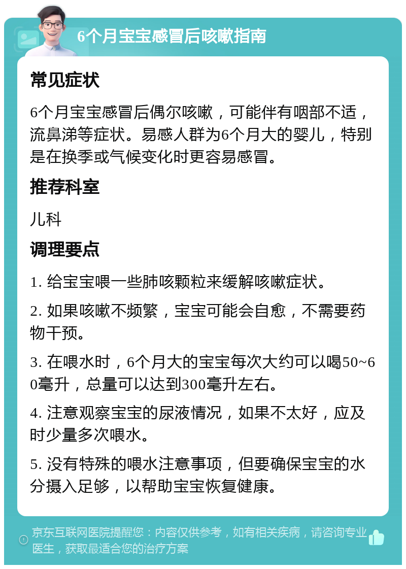 6个月宝宝感冒后咳嗽指南 常见症状 6个月宝宝感冒后偶尔咳嗽，可能伴有咽部不适，流鼻涕等症状。易感人群为6个月大的婴儿，特别是在换季或气候变化时更容易感冒。 推荐科室 儿科 调理要点 1. 给宝宝喂一些肺咳颗粒来缓解咳嗽症状。 2. 如果咳嗽不频繁，宝宝可能会自愈，不需要药物干预。 3. 在喂水时，6个月大的宝宝每次大约可以喝50~60毫升，总量可以达到300毫升左右。 4. 注意观察宝宝的尿液情况，如果不太好，应及时少量多次喂水。 5. 没有特殊的喂水注意事项，但要确保宝宝的水分摄入足够，以帮助宝宝恢复健康。