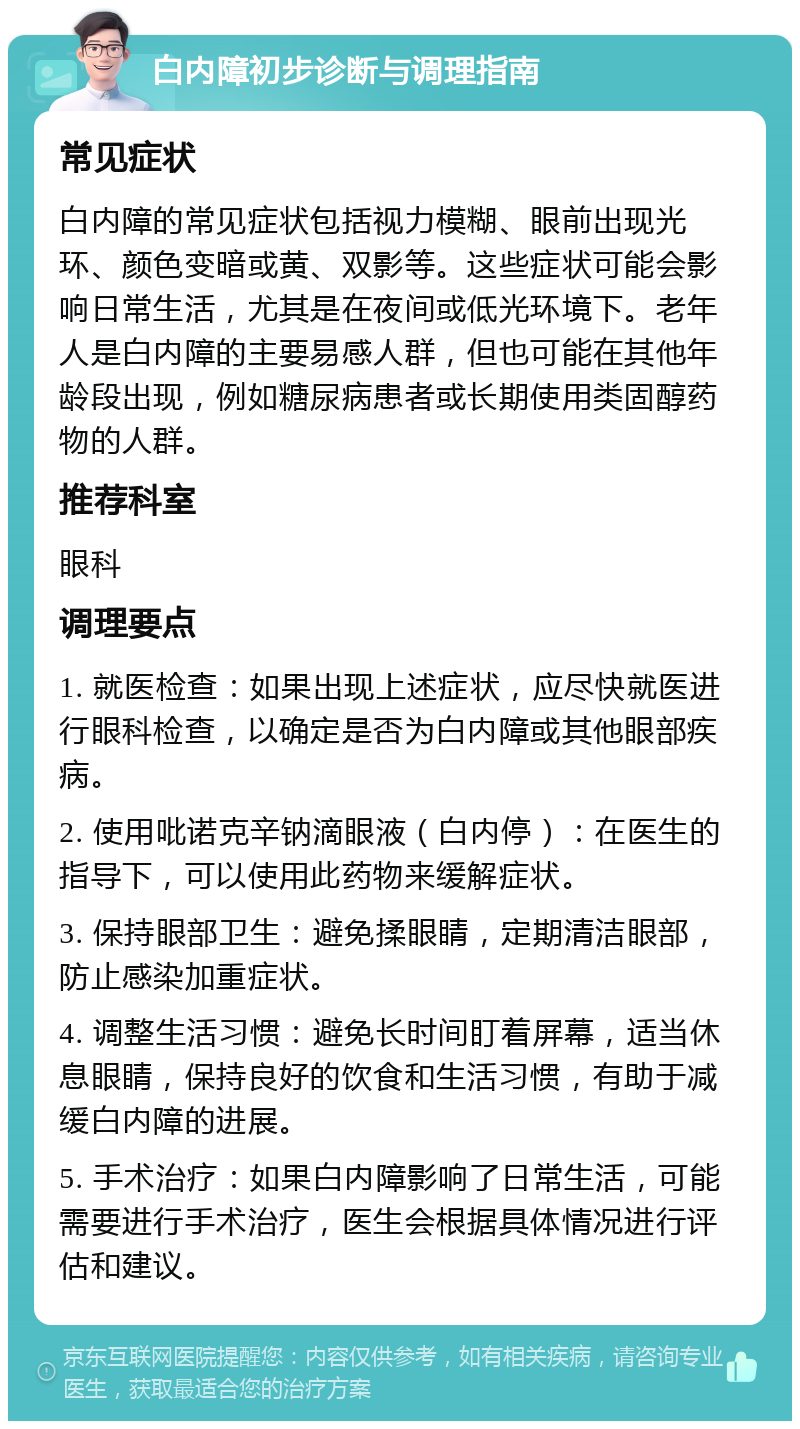 白内障初步诊断与调理指南 常见症状 白内障的常见症状包括视力模糊、眼前出现光环、颜色变暗或黄、双影等。这些症状可能会影响日常生活，尤其是在夜间或低光环境下。老年人是白内障的主要易感人群，但也可能在其他年龄段出现，例如糖尿病患者或长期使用类固醇药物的人群。 推荐科室 眼科 调理要点 1. 就医检查：如果出现上述症状，应尽快就医进行眼科检查，以确定是否为白内障或其他眼部疾病。 2. 使用吡诺克辛钠滴眼液（白内停）：在医生的指导下，可以使用此药物来缓解症状。 3. 保持眼部卫生：避免揉眼睛，定期清洁眼部，防止感染加重症状。 4. 调整生活习惯：避免长时间盯着屏幕，适当休息眼睛，保持良好的饮食和生活习惯，有助于减缓白内障的进展。 5. 手术治疗：如果白内障影响了日常生活，可能需要进行手术治疗，医生会根据具体情况进行评估和建议。