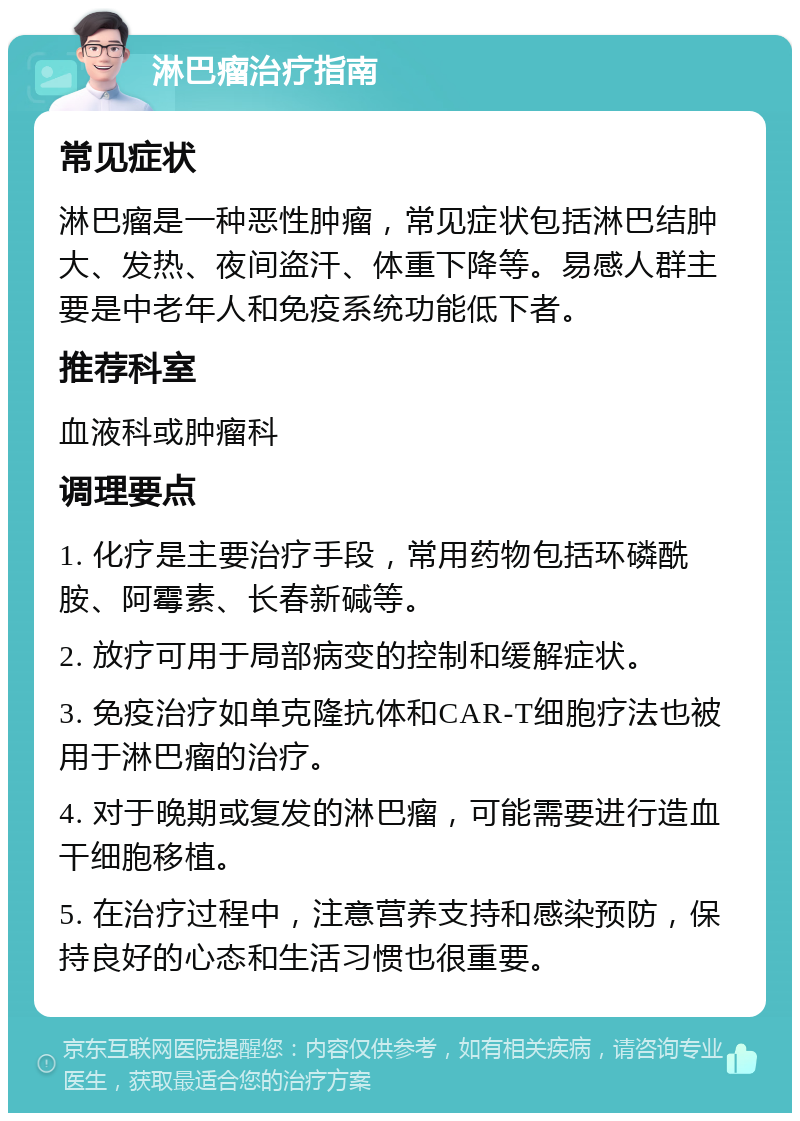 淋巴瘤治疗指南 常见症状 淋巴瘤是一种恶性肿瘤，常见症状包括淋巴结肿大、发热、夜间盗汗、体重下降等。易感人群主要是中老年人和免疫系统功能低下者。 推荐科室 血液科或肿瘤科 调理要点 1. 化疗是主要治疗手段，常用药物包括环磷酰胺、阿霉素、长春新碱等。 2. 放疗可用于局部病变的控制和缓解症状。 3. 免疫治疗如单克隆抗体和CAR-T细胞疗法也被用于淋巴瘤的治疗。 4. 对于晚期或复发的淋巴瘤，可能需要进行造血干细胞移植。 5. 在治疗过程中，注意营养支持和感染预防，保持良好的心态和生活习惯也很重要。