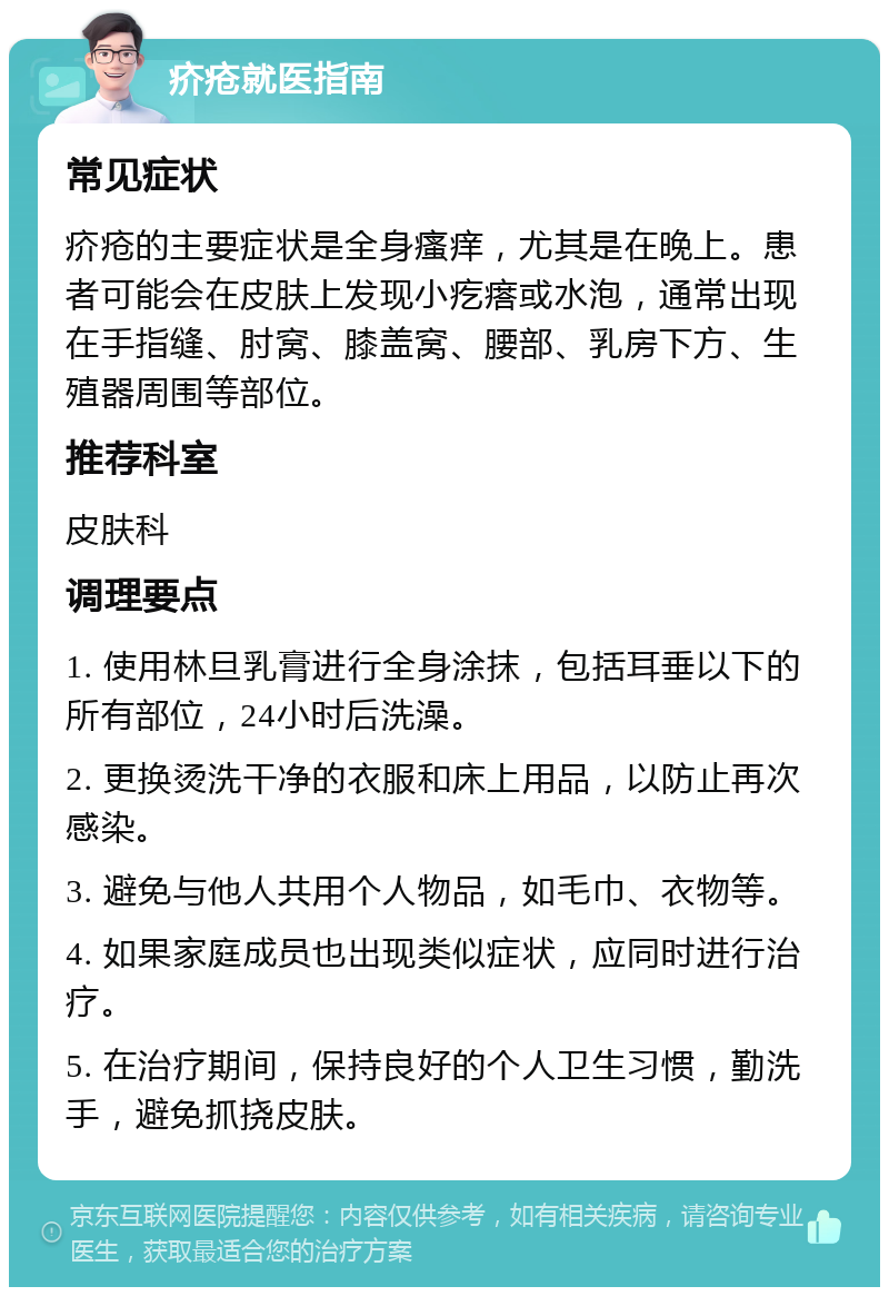 疥疮就医指南 常见症状 疥疮的主要症状是全身瘙痒，尤其是在晚上。患者可能会在皮肤上发现小疙瘩或水泡，通常出现在手指缝、肘窝、膝盖窝、腰部、乳房下方、生殖器周围等部位。 推荐科室 皮肤科 调理要点 1. 使用林旦乳膏进行全身涂抹，包括耳垂以下的所有部位，24小时后洗澡。 2. 更换烫洗干净的衣服和床上用品，以防止再次感染。 3. 避免与他人共用个人物品，如毛巾、衣物等。 4. 如果家庭成员也出现类似症状，应同时进行治疗。 5. 在治疗期间，保持良好的个人卫生习惯，勤洗手，避免抓挠皮肤。