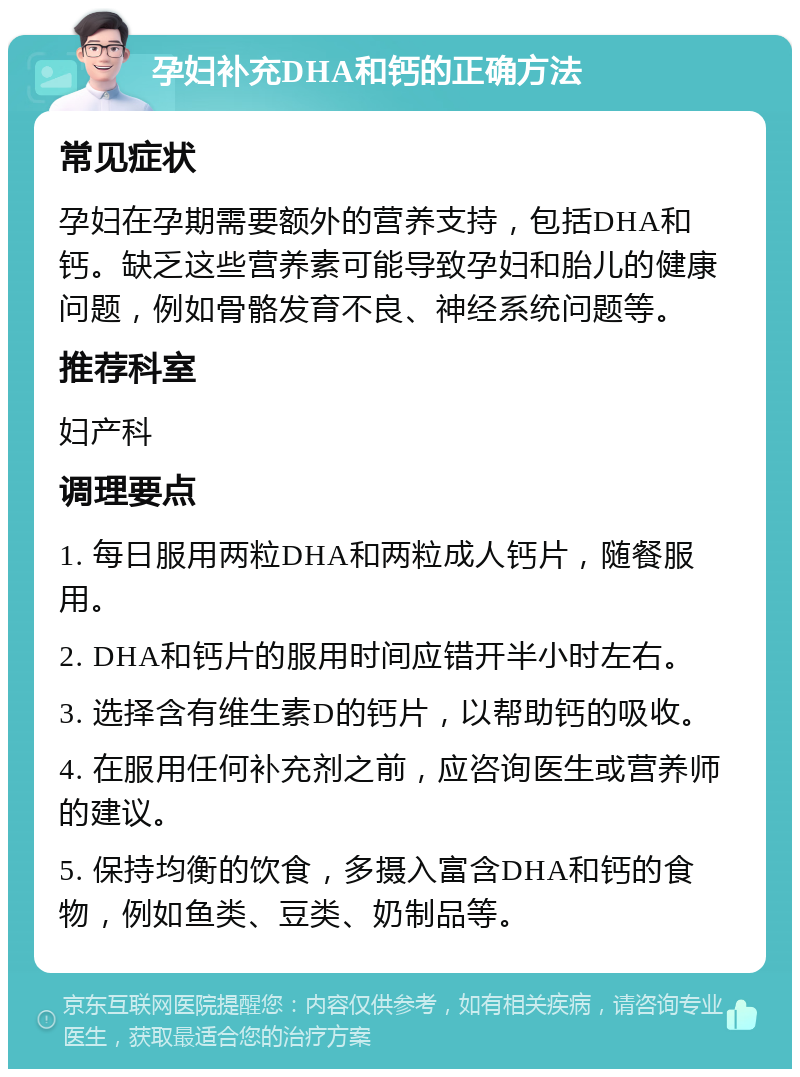 孕妇补充DHA和钙的正确方法 常见症状 孕妇在孕期需要额外的营养支持，包括DHA和钙。缺乏这些营养素可能导致孕妇和胎儿的健康问题，例如骨骼发育不良、神经系统问题等。 推荐科室 妇产科 调理要点 1. 每日服用两粒DHA和两粒成人钙片，随餐服用。 2. DHA和钙片的服用时间应错开半小时左右。 3. 选择含有维生素D的钙片，以帮助钙的吸收。 4. 在服用任何补充剂之前，应咨询医生或营养师的建议。 5. 保持均衡的饮食，多摄入富含DHA和钙的食物，例如鱼类、豆类、奶制品等。