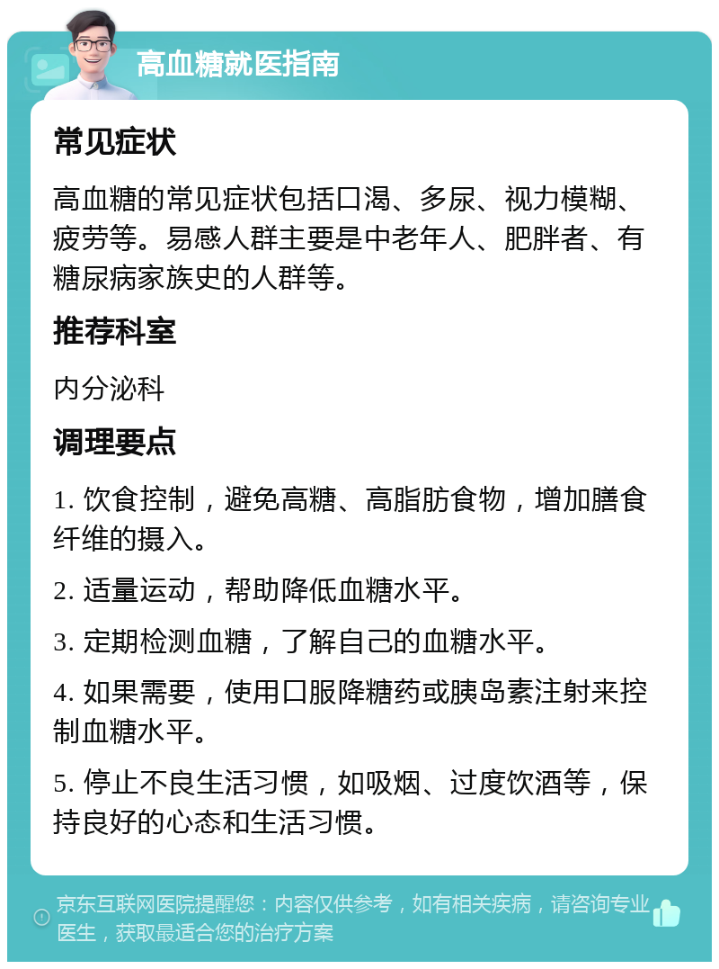 高血糖就医指南 常见症状 高血糖的常见症状包括口渴、多尿、视力模糊、疲劳等。易感人群主要是中老年人、肥胖者、有糖尿病家族史的人群等。 推荐科室 内分泌科 调理要点 1. 饮食控制，避免高糖、高脂肪食物，增加膳食纤维的摄入。 2. 适量运动，帮助降低血糖水平。 3. 定期检测血糖，了解自己的血糖水平。 4. 如果需要，使用口服降糖药或胰岛素注射来控制血糖水平。 5. 停止不良生活习惯，如吸烟、过度饮酒等，保持良好的心态和生活习惯。