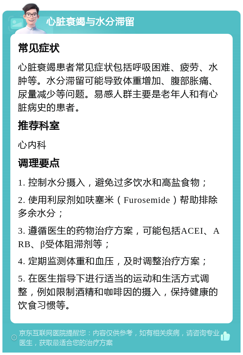 心脏衰竭与水分滞留 常见症状 心脏衰竭患者常见症状包括呼吸困难、疲劳、水肿等。水分滞留可能导致体重增加、腹部胀痛、尿量减少等问题。易感人群主要是老年人和有心脏病史的患者。 推荐科室 心内科 调理要点 1. 控制水分摄入，避免过多饮水和高盐食物； 2. 使用利尿剂如呋塞米（Furosemide）帮助排除多余水分； 3. 遵循医生的药物治疗方案，可能包括ACEI、ARB、β受体阻滞剂等； 4. 定期监测体重和血压，及时调整治疗方案； 5. 在医生指导下进行适当的运动和生活方式调整，例如限制酒精和咖啡因的摄入，保持健康的饮食习惯等。