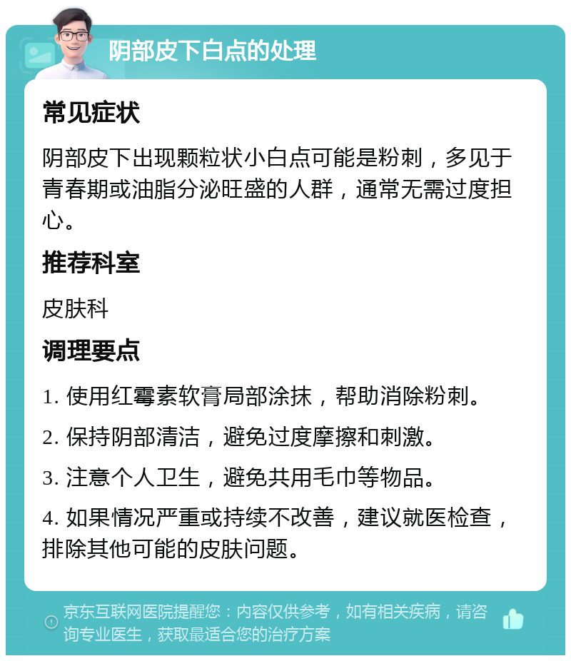 阴部皮下白点的处理 常见症状 阴部皮下出现颗粒状小白点可能是粉刺，多见于青春期或油脂分泌旺盛的人群，通常无需过度担心。 推荐科室 皮肤科 调理要点 1. 使用红霉素软膏局部涂抹，帮助消除粉刺。 2. 保持阴部清洁，避免过度摩擦和刺激。 3. 注意个人卫生，避免共用毛巾等物品。 4. 如果情况严重或持续不改善，建议就医检查，排除其他可能的皮肤问题。