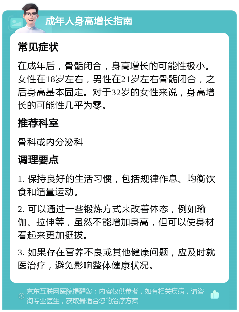 成年人身高增长指南 常见症状 在成年后，骨骺闭合，身高增长的可能性极小。女性在18岁左右，男性在21岁左右骨骺闭合，之后身高基本固定。对于32岁的女性来说，身高增长的可能性几乎为零。 推荐科室 骨科或内分泌科 调理要点 1. 保持良好的生活习惯，包括规律作息、均衡饮食和适量运动。 2. 可以通过一些锻炼方式来改善体态，例如瑜伽、拉伸等，虽然不能增加身高，但可以使身材看起来更加挺拔。 3. 如果存在营养不良或其他健康问题，应及时就医治疗，避免影响整体健康状况。